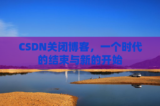 CSDN关闭博客,一个时代的结束与新的开始 CSDN关闭博客,一个时代的结束与新的开始